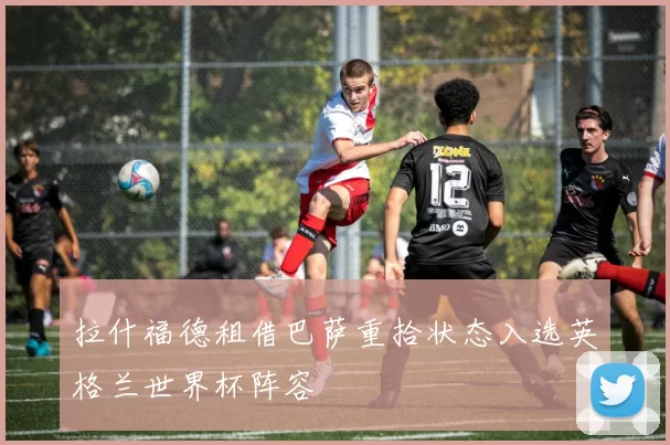 拉什福德租借巴萨重拾状态入选英格兰世界杯阵容