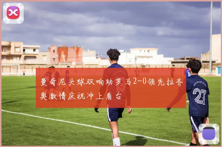 曼奇尼头球双响助罗马2-0领先拉齐奥激情庆祝冲上看台