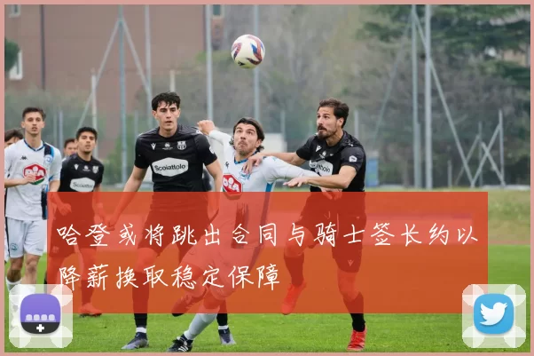 哈登或将跳出合同与骑士签长约以降薪换取稳定保障