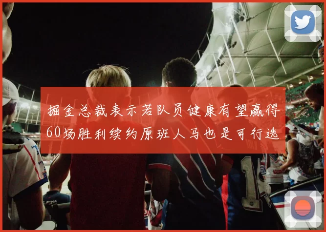 掘金总裁表示若队员健康有望赢得60场胜利续约原班人马也是可行选择