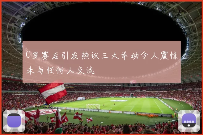 C罗赛后引发热议三大举动令人震惊未与任何人交流