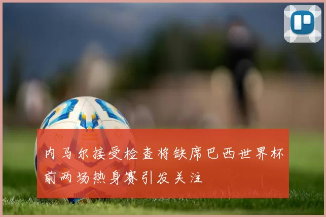 内马尔接受检查将缺席巴西世界杯前两场热身赛引发关注