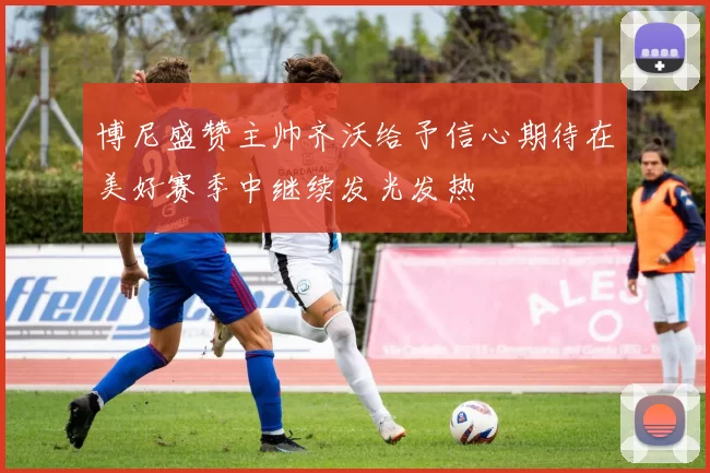 博尼盛赞主帅齐沃给予信心期待在美好赛季中继续发光发热