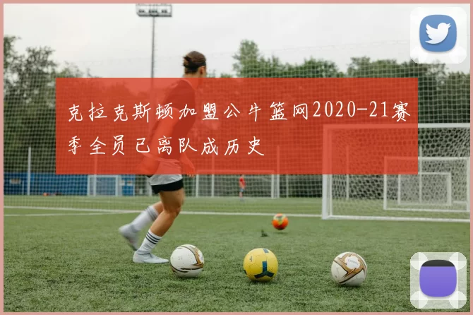 克拉克斯顿加盟公牛篮网2020-21赛季全员已离队成历史