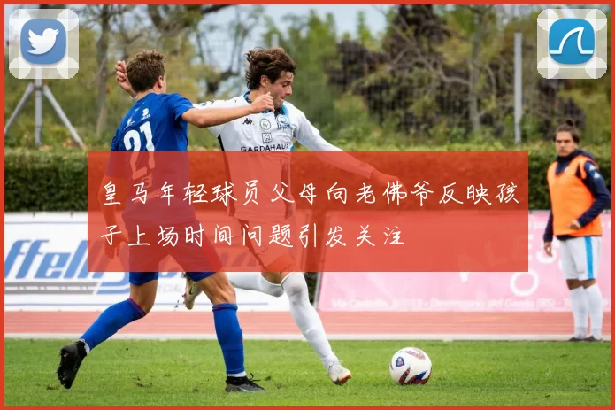 皇马年轻球员父母向老佛爷反映孩子上场时间问题引发关注