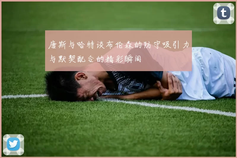 唐斯与哈特谈布伦森的防守吸引力与默契配合的精彩瞬间