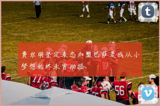 费尔明坚定表态加盟巴萨是我从小梦想始终未曾动摇