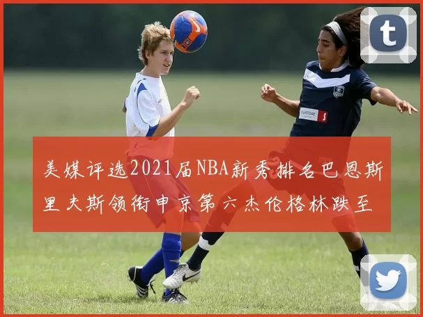 美媒评选2021届NBA新秀排名巴恩斯里夫斯领衔申京第六杰伦格林跌至第九