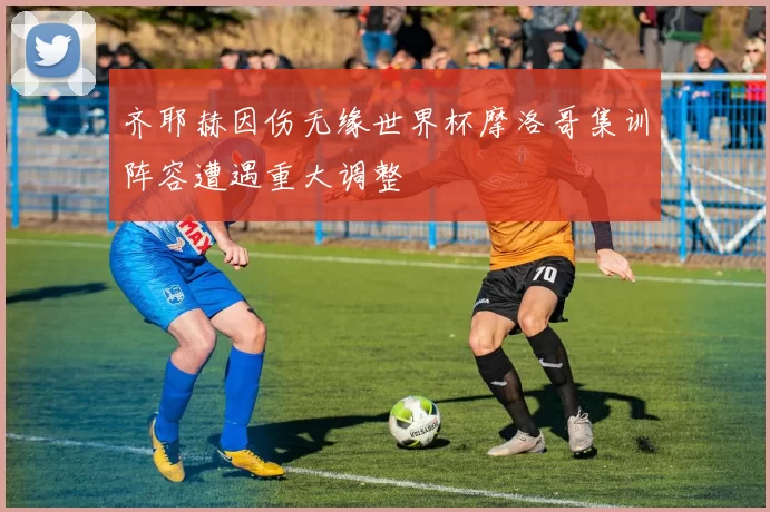 齐耶赫因伤无缘世界杯摩洛哥集训阵容遭遇重大调整