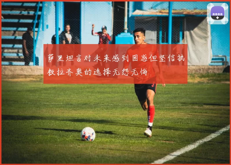 萨里坦言对未来感到困惑但坚信执教拉齐奥的选择无怨无悔